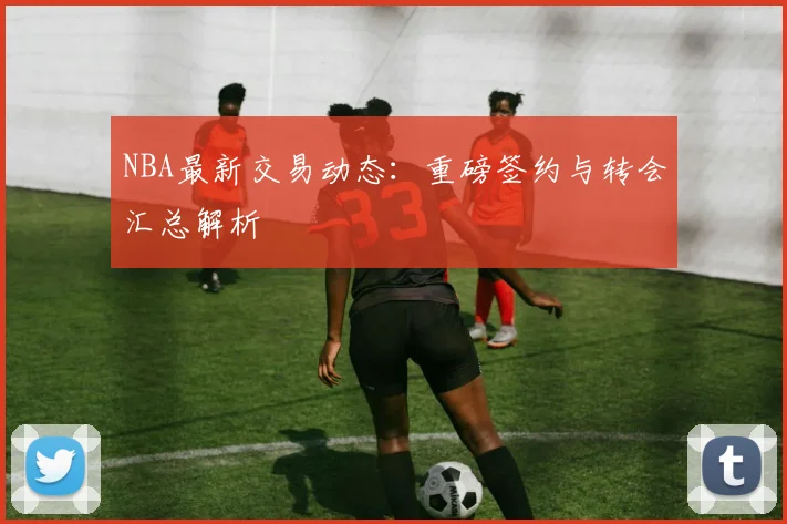 NBA最新交易动态：重磅签约与转会汇总解析