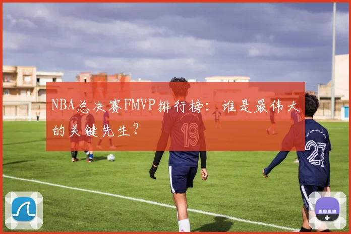 NBA总决赛FMVP排行榜：谁是最伟大的关键先生？