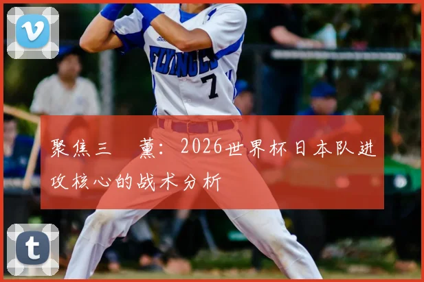 聚焦三笘薰：2026世界杯日本队进攻核心的战术分析