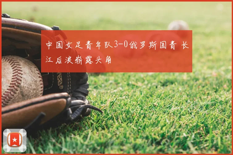中国女足青年队3-0俄罗斯国青 长江后浪崭露头角