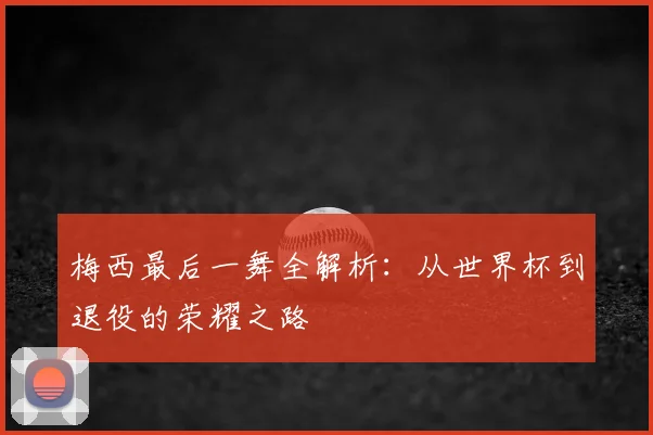 梅西最后一舞全解析：从世界杯到退役的荣耀之路