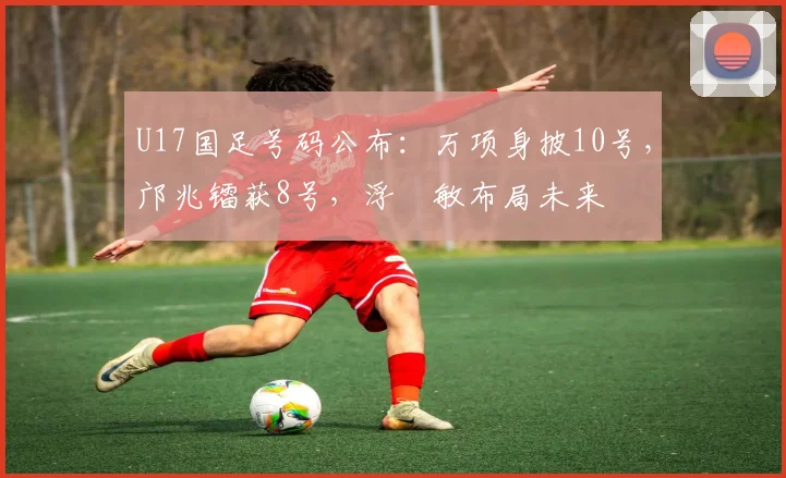 U17国足号码公布：万项身披10号，邝兆镭获8号，浮嶋敏布局未来