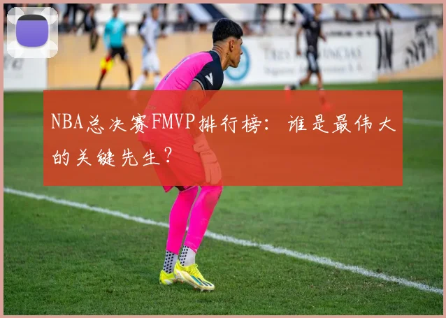 NBA总决赛FMVP排行榜：谁是最伟大的关键先生？