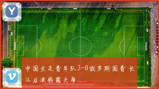 中国女足青年队3-0俄罗斯国青 长江后浪崭露头角