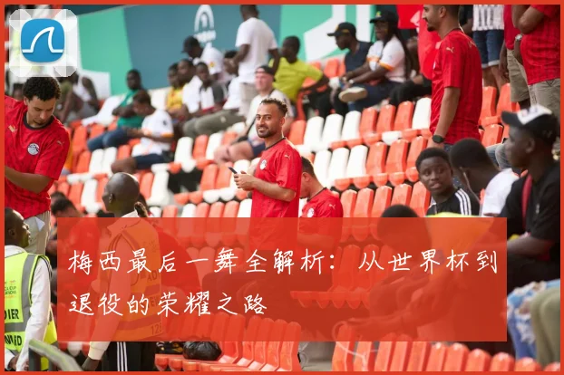 梅西最后一舞全解析：从世界杯到退役的荣耀之路
