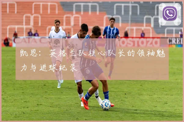 凯恩：英格兰队核心队长的领袖魅力与进球纪录